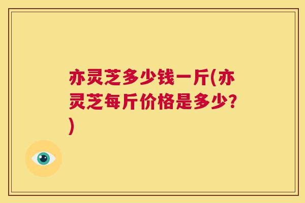 亦灵芝多少钱一斤(亦灵芝每斤价格是多少？)  第1张