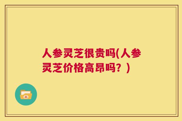 人参灵芝很贵吗(人参灵芝价格高昂吗？)  第1张