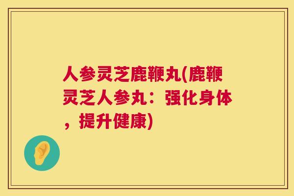人参灵芝鹿鞭丸(鹿鞭灵芝人参丸：强化身体，提升健康)  第1张
