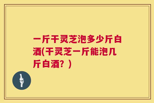 一斤干灵芝泡多少斤白酒(干灵芝一斤能泡几斤白酒？)  第1张