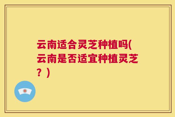 云南适合灵芝种植吗(云南是否适宜种植灵芝？)  第1张