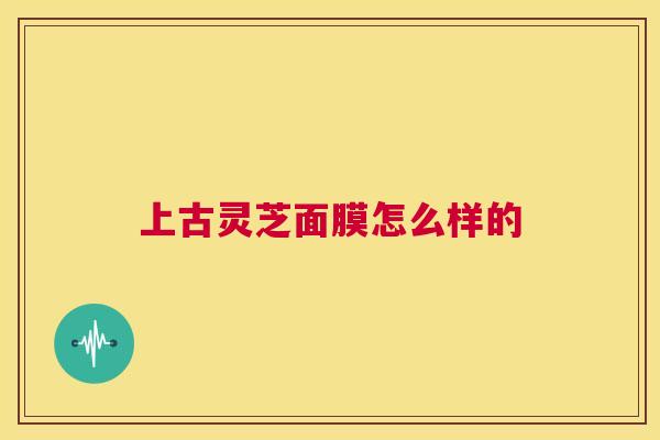 上古灵芝面膜怎么样的  第1张