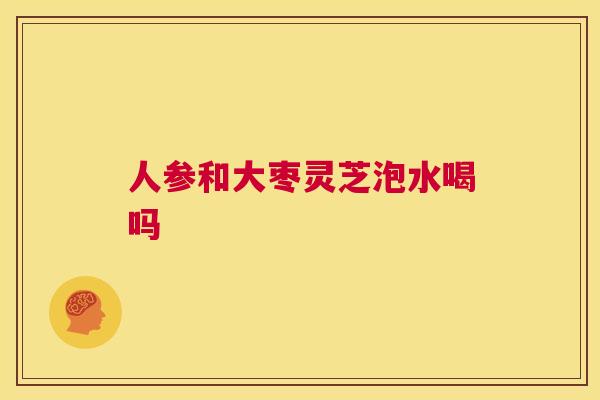 人参和大枣灵芝泡水喝吗  第1张