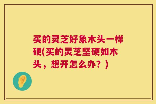 买的灵芝好象木头一样硬(买的灵芝坚硬如木头，想开怎么办？)  第1张
