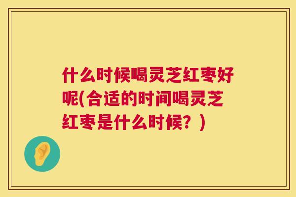 什么时候喝灵芝红枣好呢(合适的时间喝灵芝红枣是什么时候？)  第1张