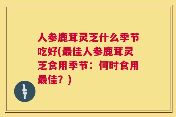 人参鹿茸灵芝什么季节吃好(最佳人参鹿茸灵芝食用季节：何时食用最佳？)  第1张