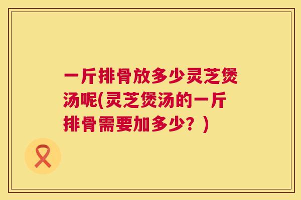 一斤排骨放多少灵芝煲汤呢(灵芝煲汤的一斤排骨需要加多少？)  第1张