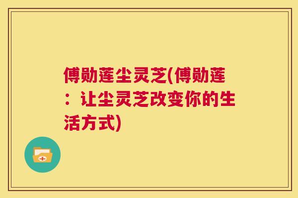 傅勋莲尘灵芝(傅勋莲：让尘灵芝改变你的生活方式)  第1张