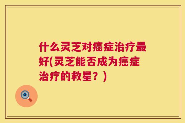 什么灵芝对癌症治疗最好(灵芝能否成为癌症治疗的救星？)  第1张