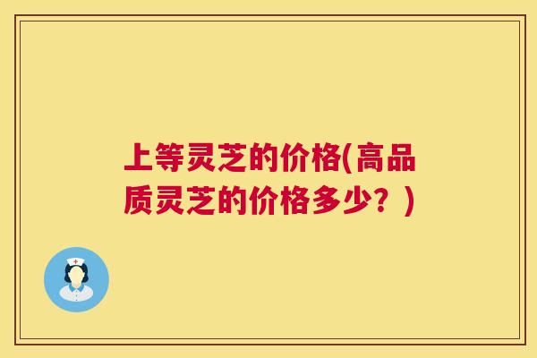 上等灵芝的价格(高品质灵芝的价格多少？)  第1张