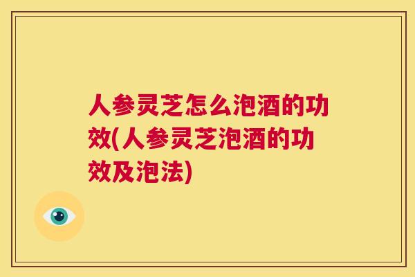 人参灵芝怎么泡酒的功效(人参灵芝泡酒的功效及泡法)  第1张
