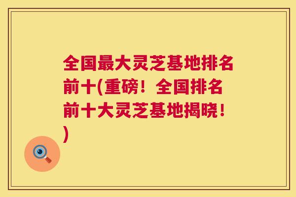 全国最大灵芝基地排名前十(重磅！全国排名前十大灵芝基地揭晓！)  第1张