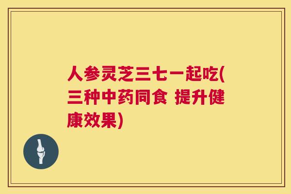 人参灵芝三七一起吃(三种中药同食 提升健康效果)  第1张