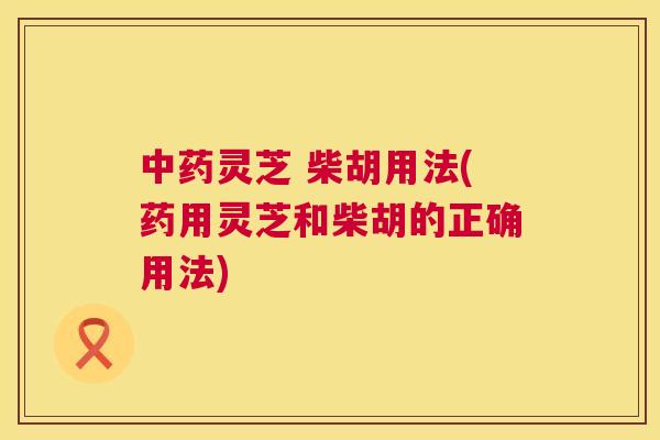 中药灵芝 柴胡用法(药用灵芝和柴胡的正确用法)  第1张