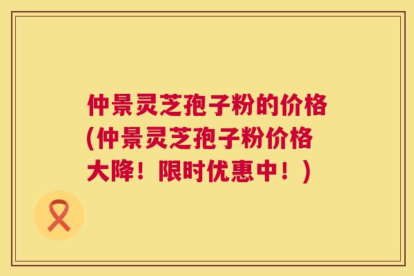 仲景灵芝孢子粉的价格(仲景灵芝孢子粉价格大降！限时优惠中！)  第1张
