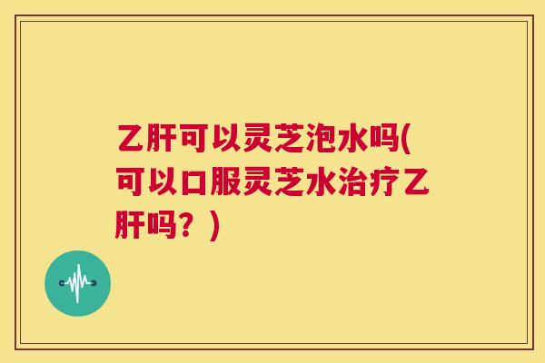 乙肝可以灵芝泡水吗(可以口服灵芝水治疗乙肝吗？)  第1张