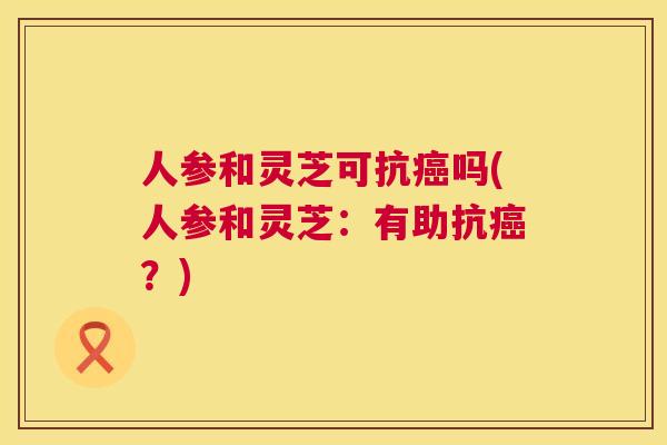 人参和灵芝可抗癌吗(人参和灵芝：有助抗癌？)  第1张