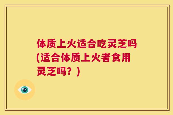 体质上火适合吃灵芝吗(适合体质上火者食用灵芝吗？)  第1张