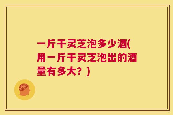 一斤干灵芝泡多少酒(用一斤干灵芝泡出的酒量有多大？)  第1张