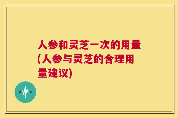 人参和灵芝一次的用量(人参与灵芝的合理用量建议)  第1张
