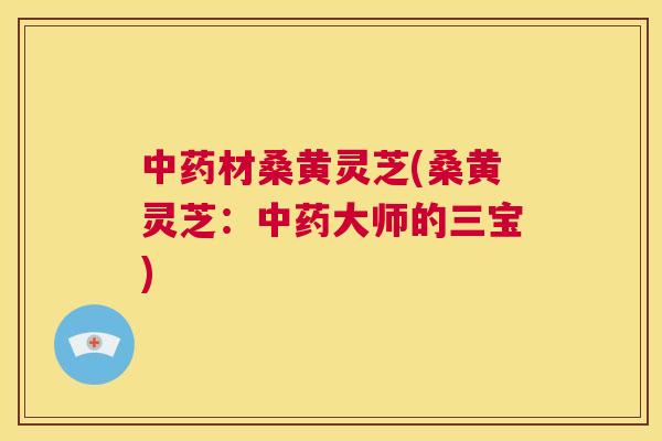 中药材桑黄灵芝(桑黄灵芝：中药大师的三宝)  第1张