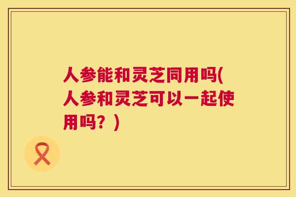 人参能和灵芝同用吗(人参和灵芝可以一起使用吗？)  第1张