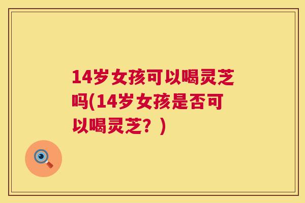 14岁女孩可以喝灵芝吗(14岁女孩是否可以喝灵芝？)  第1张