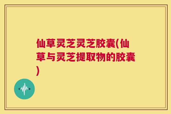 仙草灵芝灵芝胶囊(仙草与灵芝提取物的胶囊)  第1张