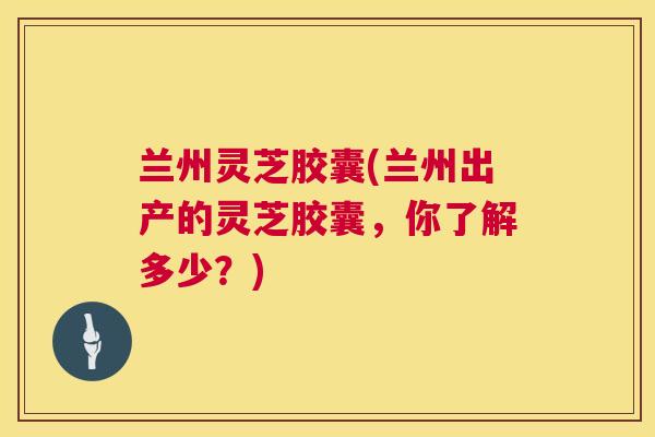 兰州灵芝胶囊(兰州出产的灵芝胶囊，你了解多少？)  第1张