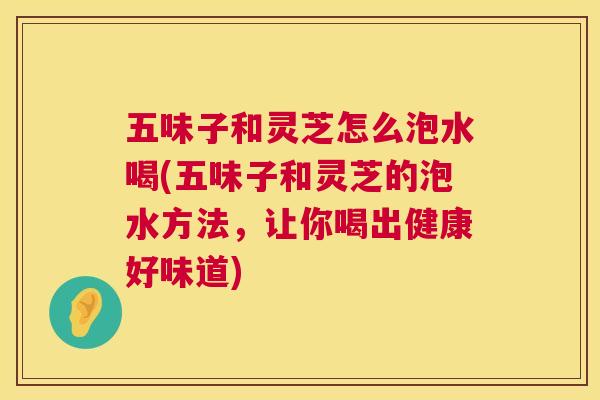 五味子和灵芝怎么泡水喝(五味子和灵芝的泡水方法，让你喝出健康好味道)  第1张