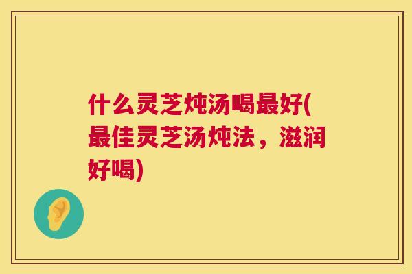 什么灵芝炖汤喝最好(最佳灵芝汤炖法，滋润好喝)  第1张