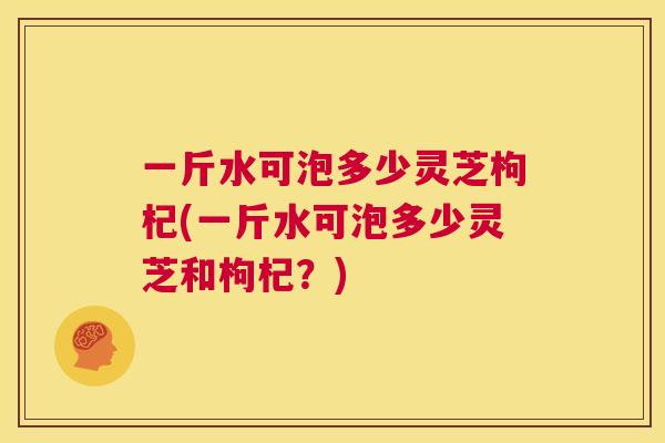 一斤水可泡多少灵芝枸杞(一斤水可泡多少灵芝和枸杞？)  第1张