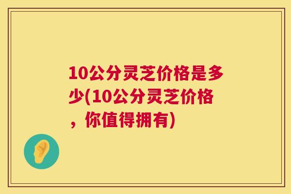 10公分灵芝价格是多少(10公分灵芝价格，你值得拥有)  第1张
