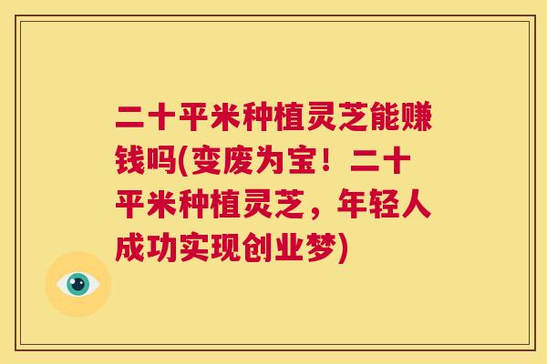 二十平米种植灵芝能赚钱吗(变废为宝！二十平米种植灵芝，年轻人成功实现创业梦)  第1张