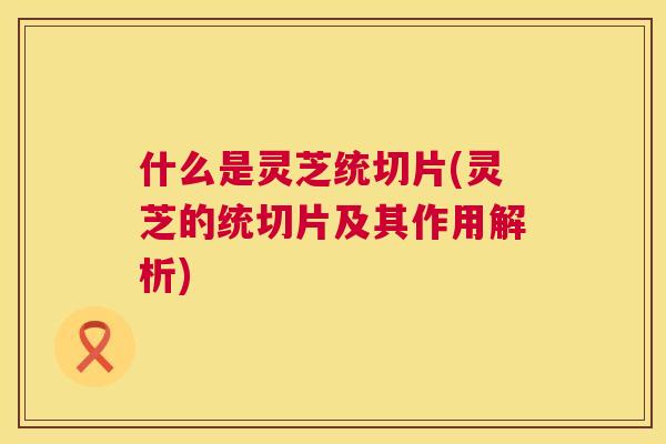 什么是灵芝统切片(灵芝的统切片及其作用解析)  第1张
