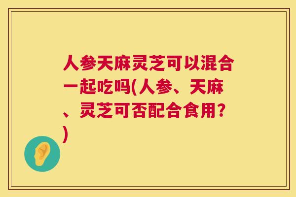 人参天麻灵芝可以混合一起吃吗(人参、天麻、灵芝可否配合食用？)  第1张