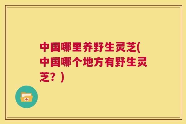 中国哪里养野生灵芝(中国哪个地方有野生灵芝？)  第1张