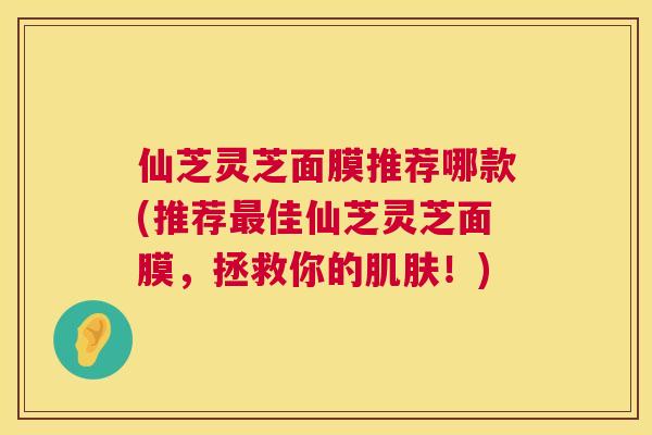仙芝灵芝面膜推荐哪款(推荐最佳仙芝灵芝面膜，拯救你的肌肤！)  第1张