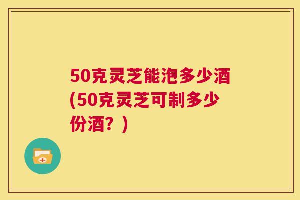 50克灵芝能泡多少酒(50克灵芝可制多少份酒？)  第1张