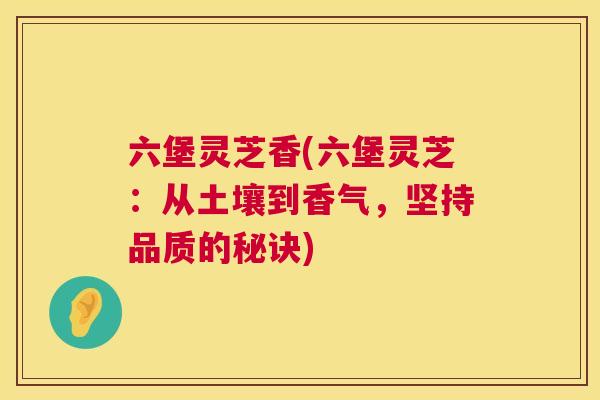 六堡灵芝香(六堡灵芝：从土壤到香气，坚持品质的秘诀)  第1张