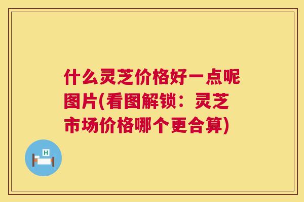 什么灵芝价格好一点呢图片(看图解锁：灵芝市场价格哪个更合算)  第1张