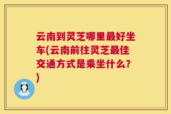 云南到灵芝哪里最好坐车(云南前往灵芝最佳交通方式是乘坐什么？)  第1张
