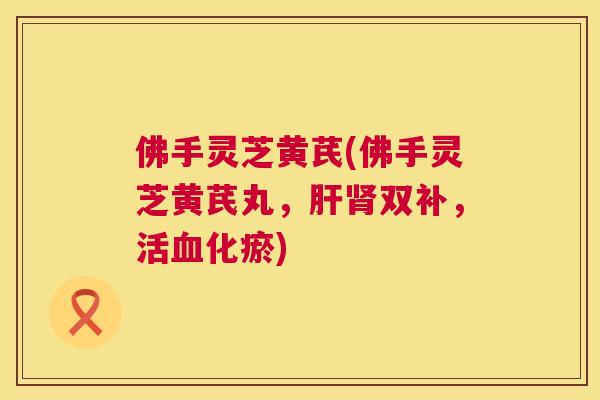佛手灵芝黄芪(佛手灵芝黄芪丸，肝肾双补，活血化瘀)  第1张
