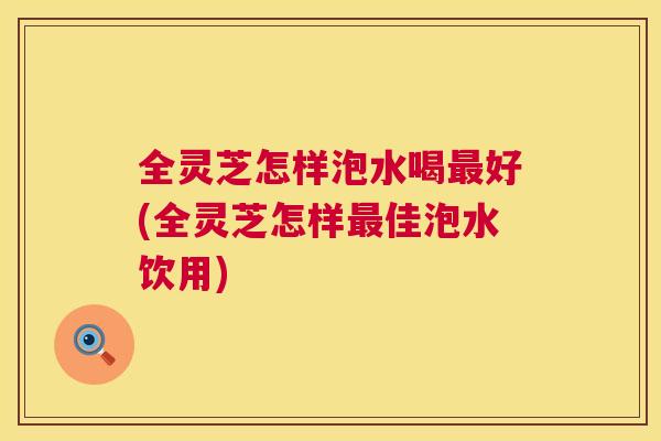 全灵芝怎样泡水喝最好(全灵芝怎样最佳泡水饮用)  第1张
