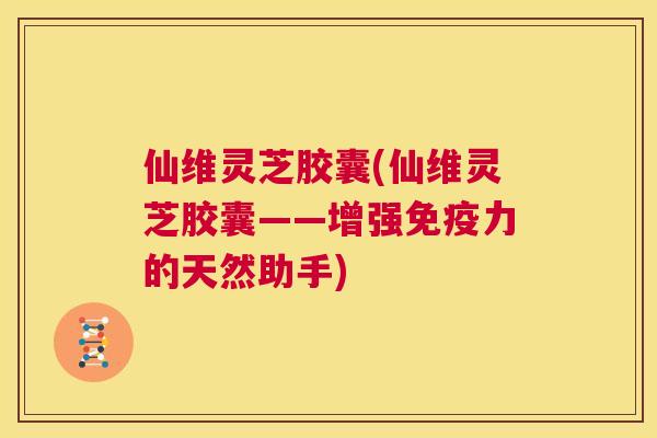 仙维灵芝胶囊(仙维灵芝胶囊——增强免疫力的天然助手)  第1张