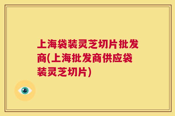 上海袋装灵芝切片批发商(上海批发商供应袋装灵芝切片)  第1张