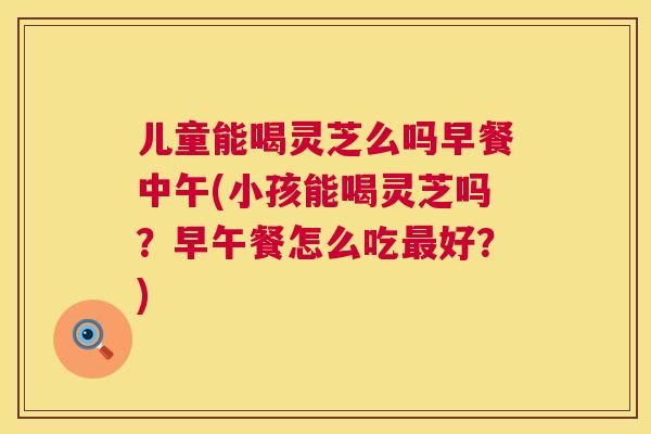 儿童能喝灵芝么吗早餐中午(小孩能喝灵芝吗？早午餐怎么吃最好？)  第1张