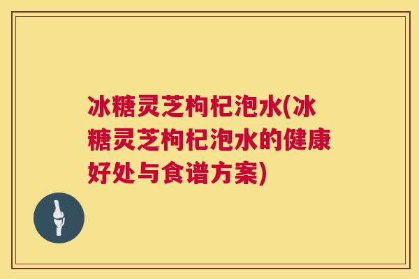 冰糖灵芝枸杞泡水(冰糖灵芝枸杞泡水的健康好处与食谱方案)  第1张