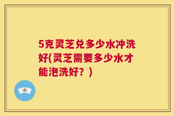 5克灵芝兑多少水冲洗好(灵芝需要多少水才能泡洗好？)  第1张