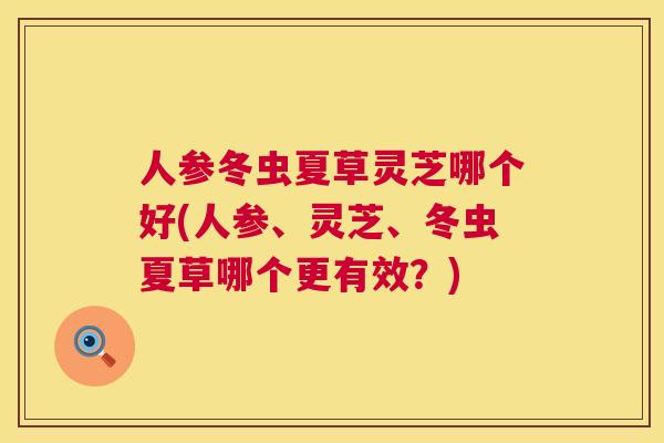 人参冬虫夏草灵芝哪个好(人参、灵芝、冬虫夏草哪个更有效？)  第1张